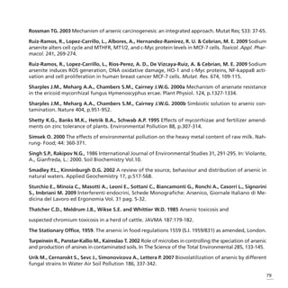 Rossman TG. 2003 Mechanism of arsenic carcinogenesis: an integrated approach. Mutat Res; 533: 37-65.

Ruiz-Ramos, R., Lopez-Carrillo, L., Albores, A., Hernandez-Ramirez, R. U. & Cebrian, M. E. 2009 Sodium
arsenite alters cell cycle and MTHFR, MT1/2, and c-Myc protein levels in MCF-7 cells. Toxicol. Appl. Phar-
macol. 241, 269-274.

Ruiz-Ramos, R., Lopez-Carrillo, L., Rios-Perez, A. D., De Vizcaya-Ruiz, A. & Cebrian, M. E. 2009 Sodium
arsenite induces ROS generation, DNA oxidative damage, HO-1 and c-Myc proteins, NF-kappaB acti-
vation and cell proliferation in human breast cancer MCF-7 cells. Mutat. Res. 674, 109-115.

Sharples J.M., Meharg A.A., Chambers S.M., Cairney J.W.G. 2000a Mechanism of arsenate resistance
in the ericoid mycorrhizal fungus Hymenoscyphus ercae. Plant Physiol. 124, p.1327-1334.

Sharples J.M., Meharg A.A., Chambers S.M., Cairney J.W.G. 2000b Simbiotic solution to arsenic con-
tamination. Nature 404, p.951-952.

Shetty K.G., Banks M.K., Hetrik B.A., Schwab A.P. 1995 Effects of mycorrhizae and fertilizer amend-
ments on zinc tolerance of plants. Environmental Pollution 88, p.307-314.

Simsek O. 2000 The effects of environmental pollution on the heavy metal content of raw milk. Nah-
rung- Food; 44: 360-371.

Singh S.P., Rakipov N.G., 1986 International Journal of Environmental Studies 31, 291-295. In: Violante,
A., Gianfreda, L.: 2000. Soil Biochemistry Vol.10.

Smadley P.L., Kinninburgh D.G. 2002 A review of the source, behaviour and distribution of arsenic in
natural waters. Applied Geochemistry 17, p.517-568.

Sturchio E., Minoia C., Masotti A., Leoni E., Sottani C., Biancamonti G., Ronchi A., Casorri L., Signorini
S., Imbriani M. 2009 Interferenti endocrini, Schede Monografiche: Arsenico, Giornale Italiano di Me-
dicina del Lavoro ed Ergonomia Vol. 31 pag. 5-32.

Thatcher C.D., Meldrum J.B., Wikse S.E. and Whittier W.D. 1985 Arsenic toxicosis and

suspected chromium toxicosis in a herd of cattle. JAVMA 187:179-182.

The Stationary Office, 1959. The arsenic in food regulations 1559 (S.I. 1959/831) as amended, London.

Turpeinein R., Panstar-Kallio M., Kaireslao T. 2002 Role of microbes in controlling the speciation of arsenic
and production of arsines in contaminated soils. In The Science of the Total Environmental 285, 133-145.

Urik M., Cernanskt S., Sevc J., Simonovicova A., Lettera P. 2007 Biovolatilization of arsenic by different
fungal strains In Water Air Soil Pollution 186, 337-342.

                                                                                                                79
 