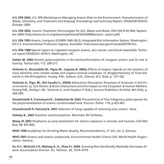 U.S. EPA 2003, U.S. EPA Workshop on Managing Arsenic Risks to the Environment: Characterization of
 Waste, Chemistry, and Treatment and Disposal, Proceedings and Summary Report, EPA/625/R-03/010,
 October 2003

 U.S. EPA 2002, Arsenic Treatment Technologies for Soil, Waste and Water, EPA-542-R-02-004, Septem-
 ber 2002 [http://www.clu-in.org/download/remed/542r02004/arsenic_report.pdf]

 U.S. EPA 1993 Arsenic, Inorganic (CASRN 7440-38-2), Integrated Risk Information System. Washington,
 DC:U.S. Environmental Protection Agency. Available: http://www.epa.gov/iris/subst/0278.htm.

 U.S. EPA 1988 Special report on ingested inorganic arsenic, skin cancer, nutritional essentially. Techni-
 cal report EPA/625/3- 87/013, Washington, DC.

 Vahter M. 2000 Genetic polymorphisms in the biotransformation of inorganic arsenic and its role in
 toxicity. Toxicol Lett; 112: 209-217.

 Violante A., Ricciardella M., Pigna M., Capasso R. 2005a Effects of organic ligands on the sorption of
 trace elements onto metalo oxides and organo-mineral complexes. In: Biogeochemistry of Trace Ele-
 ments in the Rhizosphere. Huang, P.M., Gobran, G.R., Elsevier, B.V. (Eds), p. 157-182.

 Violante A., Pign, M., Del Gaudio S., 2005b Adsorption-Desorption Processes of Arsenate in Soil En-
 vironments. In: Soil Abiotic & Biotic Interactions and the Impact on the Ecosystem & Human Welfare.
 Huang P.M., Bollag J.-M., Violante A. and Vityakon P (Eds.), Science Publishers (Enfield, NH USA), p.
 269-299.

 Visootiviseth P., Francesconi K., Sridokchan W. 2002 The potential of Thai indigenous plant species for
 the phytoremediation of arsenic contaminated land. Environ. Pollut. 118, p.453-461.

 Visoottiviseth P., Panviroj N. 2001 Selection of fungi capable of removing toxic arsenic dove.

 Volesky B., 2003 Sorpition and biosorpition. Montreal: BV Sorbetex.

 Wang JP. 2002 Porphyrins as early biomarkers for arsenic exposure in animals and humans. Cell Mol
 Biol; 48: 835-843.

 WHO 1996 Guidelines for Drinking Water Quality, Recommendations, 2nd ed., vol. 2, Geneva.

 WHO 2001 Arsenic and arsenic compounds. Environmental Health Criteria 224. World Health Organi-
 zation, Geneva.

 Xu X.Y., McGrath S.P., Meharg A. A., Zhao F.J. 2008, Growing Rice Aerobically Markedly Decreases Ar-
 senic Accumulation Environ. Sci. Technol., 42, 5574–5579

80
 