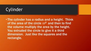 Cylinder
• The cylinder has a radius and a height. Think
of the area of the circle r2 and then to find
the volume multiply the area by the height.
You extruded the circle to give it a third
dimension. Just like the squares and the
rectangle.
 