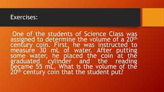Exercises:
One of the students of Science Class was
assigned to determine the volume of a 20th
century coin. First, he was instructed to
measure 30 mL of water. After putting
some water, he placed the coin at the
graduated cylinder and the reading
became 55 mL. What is the volume of the
20th century coin that the student put?
 