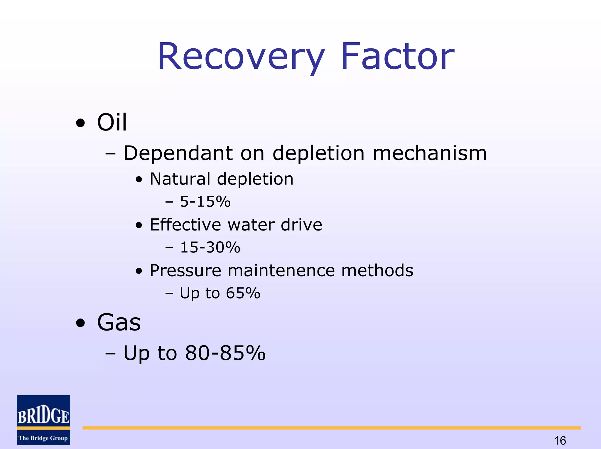 Recovery Factor
• Oil
  – Dependant on depletion mechanism
        • Natural depletion
           – 5-15%
        • Effective water drive
           – 15-30%
        • Pressure maintenence methods
           – Up to 65%

• Gas
  – Up to 80-85%



                                         16
 