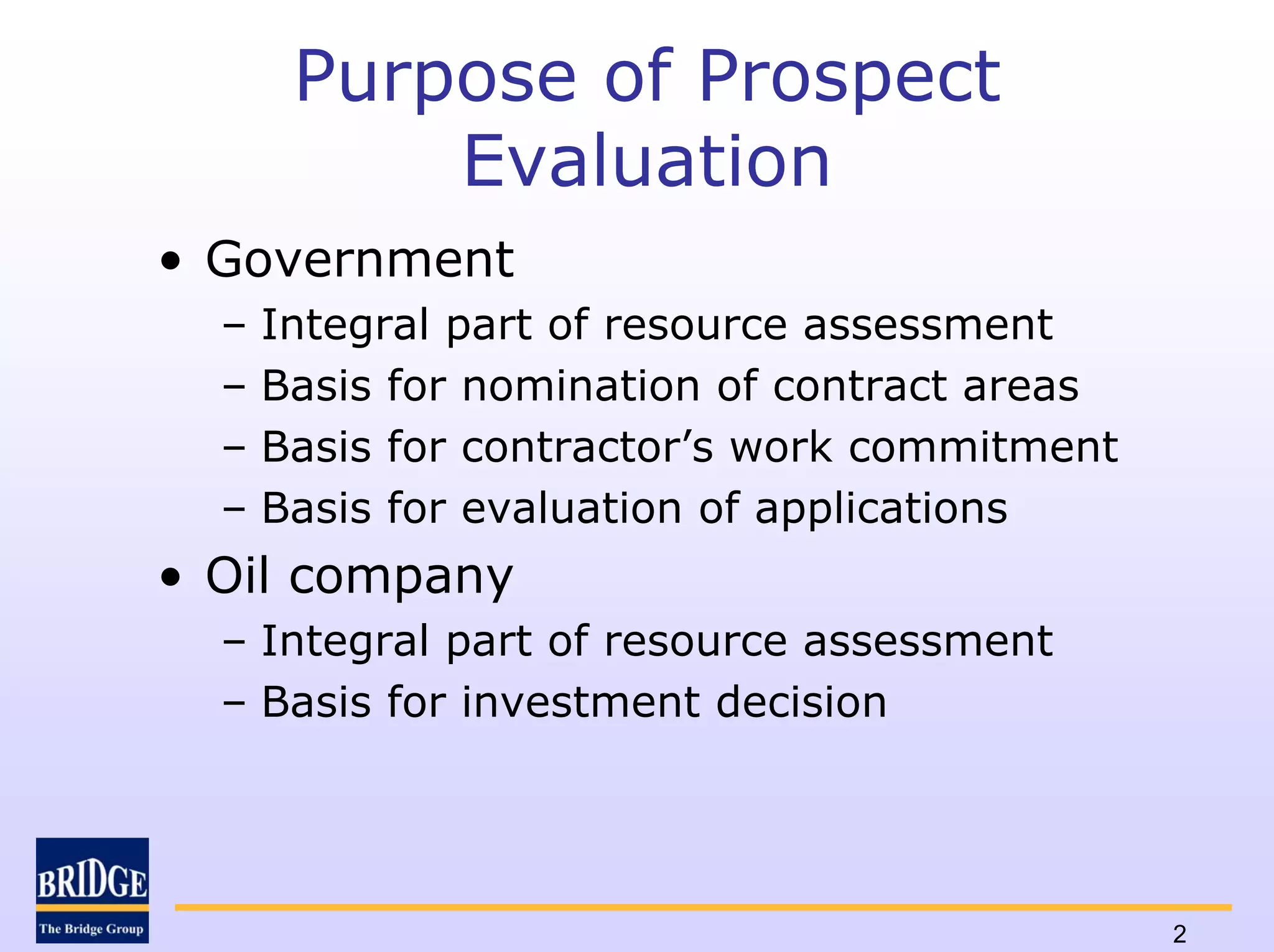 Purpose of Prospect
           Evaluation
• Government
  –   Integral part of resource assessment
  –   Basis for nomination of contract areas
  –   Basis for contractor’s work commitment
  –   Basis for evaluation of applications
• Oil company
  – Integral part of resource assessment
  – Basis for investment decision




                                               2
 