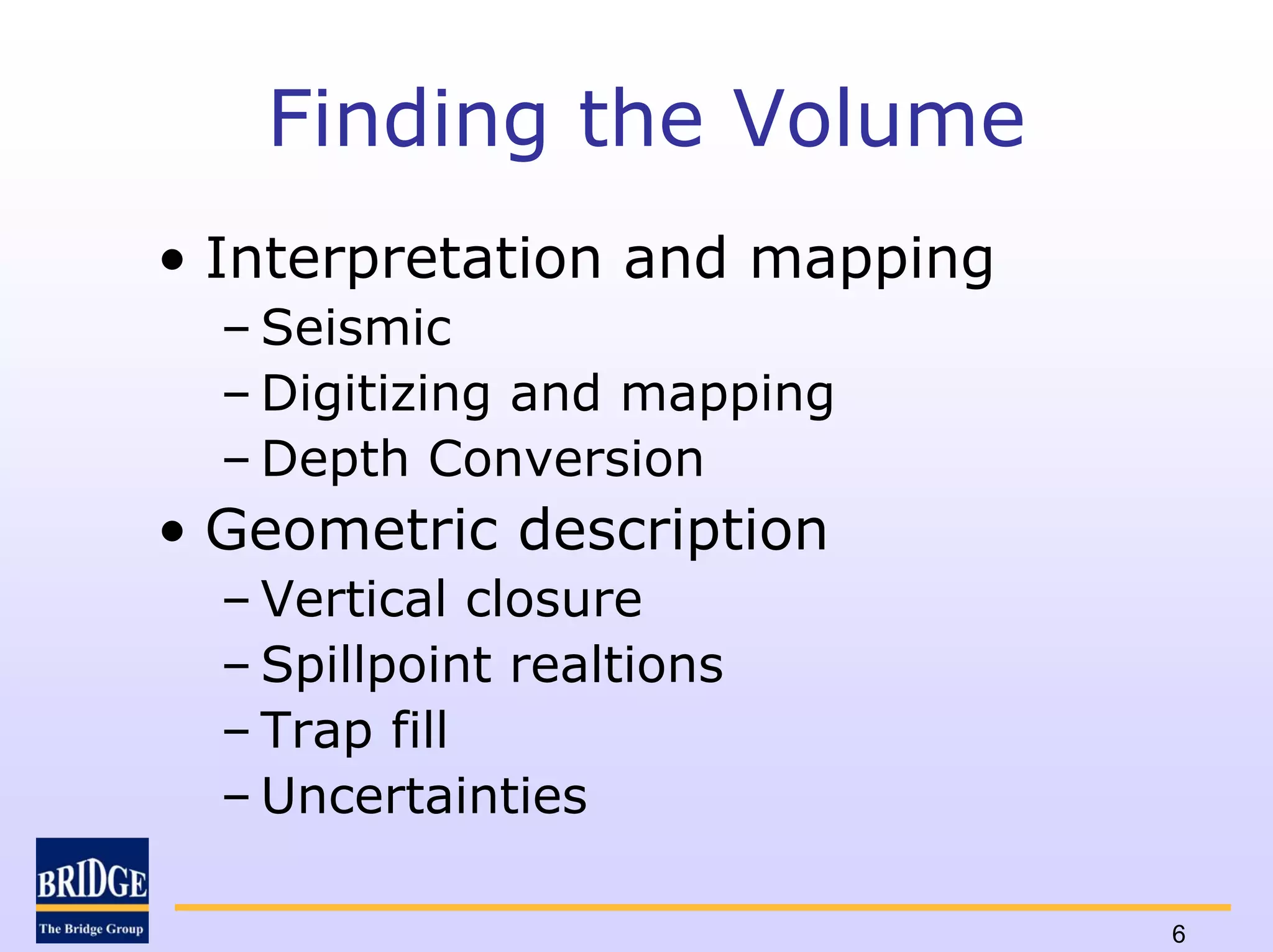Finding the Volume
• Interpretation and mapping
  – Seismic
  – Digitizing and mapping
  – Depth Conversion
• Geometric description
  – Vertical closure
  – Spillpoint realtions
  – Trap fill
  – Uncertainties

                               6
 