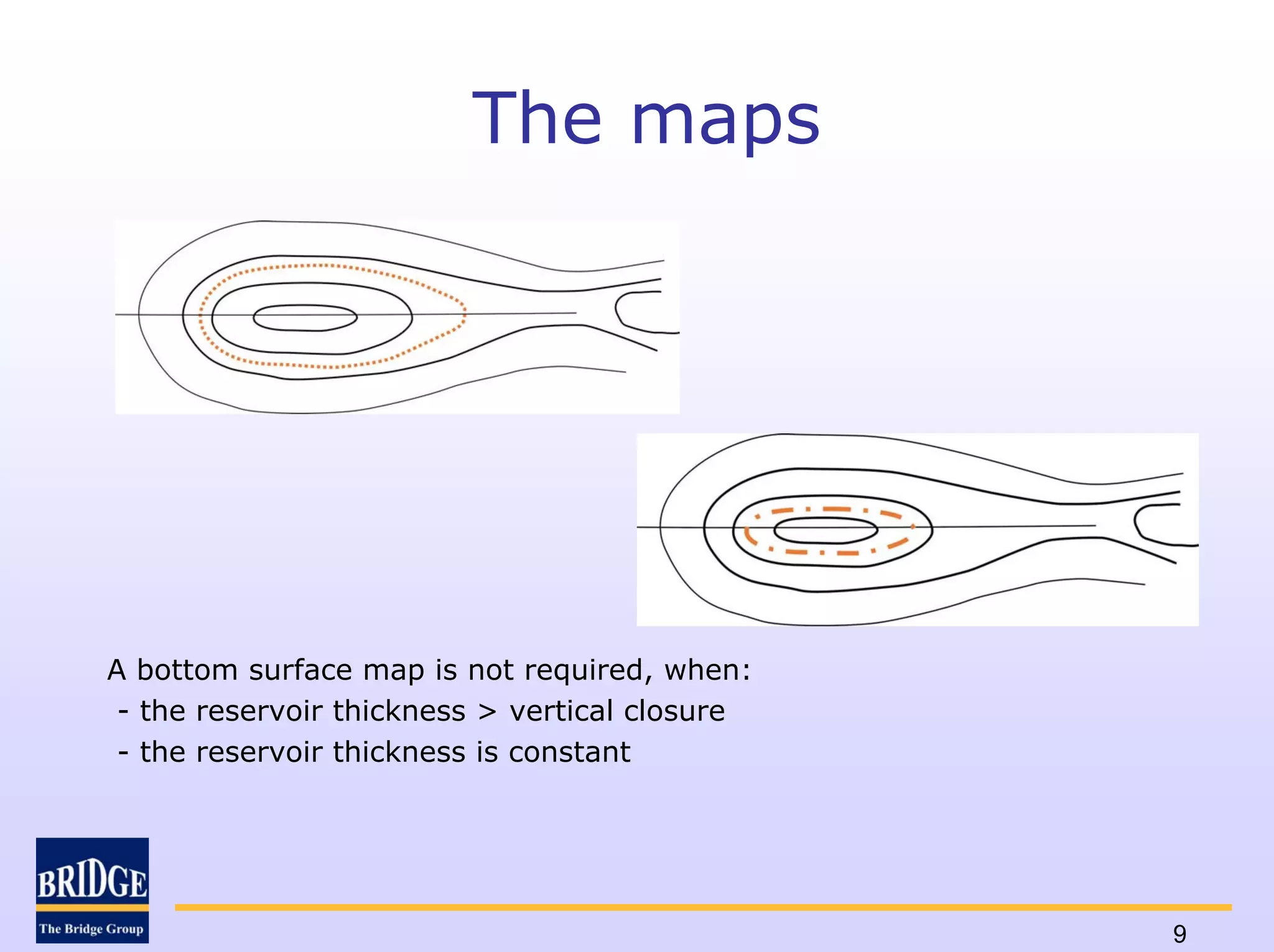 The maps




A bottom surface map is not required, when:
 - the reservoir thickness > vertical closure
 - the reservoir thickness is constant




                                                9
 