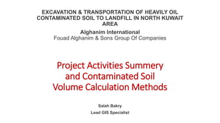 EXCAVATION & TRANSPORTATION OF HEAVILY OIL
CONTAMINATED SOIL TO LANDFILL IN NORTH KUWAIT
AREA
Alghanim International
Fouad Alghanim & Sons Group Of Companies
Salah Bakry
Lead GIS Specialist
Project Activities Summery
and Contaminated Soil
Volume Calculation Methods
 