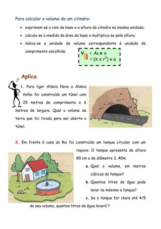 Para calcular o volume de um cilindro:
• exprimem-se o raio da base e a altura do cilindro na mesma unidade;
• calcula-se a medida da área da base e multiplica-se pela altura;
• indica-se a unidade de volume correspondente à unidade de
comprimento escolhida.
Aplica
1. Para ligar Aldeia Nova a Aldeia
Velha foi construído um túnel com
25 metros de comprimento e 6
metros de largura. Qual o volume de
terra que foi tirado para ser aberto o
túnel.
2. Em frente à casa do Rui foi construído um tanque circular com um
repuxo. O tanque apresenta de altura
80 cm e de diâmetro 3, 40m.
a. Qual o volume, em metros
cúbicos do tanque?
b. Quantos litros de água pode
levar no máximo o tanque?
c. Se o tanque for cheio até 4/5
do seu volume, quantos litros de água levará ?
V = Ab x a
= (π x r2
) x a
 