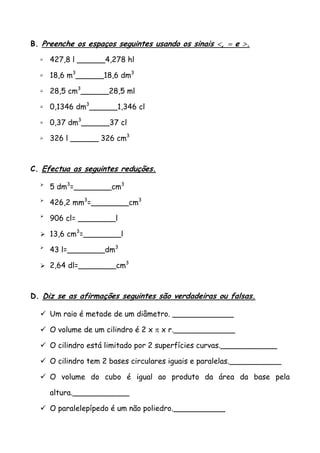 B. Preenche os espaços seguintes usando os sinais <, = e >.
427,8 l ______4,278 hl
18,6 m3
______18,6 dm3
28,5 cm3
______28,5 ml
0,1346 dm3
______1,346 cl
0,37 dm3
______37 cl
326 l ______ 326 cm3
C. Efectua as seguintes reduções.
5 dm3
=________cm3
426,2 mm3
=________cm3
906 cl= ________l
13,6 cm3
=________l
43 l=________dm3
2,64 dl=________cm3
D. Diz se as afirmações seguintes são verdadeiras ou falsas.
Um raio é metade de um diâmetro. _____________
O volume de um cilindro é 2 x π x r._____________
O cilindro está limitado por 2 superfícies curvas.____________
O cilindro tem 2 bases circulares iguais e paralelas.___________
O volume do cubo é igual ao produto da área da base pela
altura.____________
O paralelepípedo é um não poliedro.___________
 