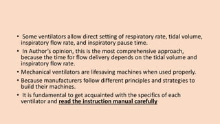 • Some ventilators allow direct setting of respiratory rate, tidal volume,
inspiratory flow rate, and inspiratory pause time.
• In Author’s opinion, this is the most comprehensive approach,
because the time for flow delivery depends on the tidal volume and
inspiratory flow rate.
• Mechanical ventilators are lifesaving machines when used properly.
• Because manufacturers follow different principles and strategies to
build their machines.
• It is fundamental to get acquainted with the specifics of each
ventilator and read the instruction manual carefully
 