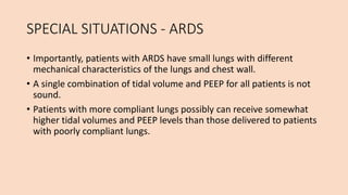 SPECIAL SITUATIONS - ARDS
• Importantly, patients with ARDS have small lungs with different
mechanical characteristics of the lungs and chest wall.
• A single combination of tidal volume and PEEP for all patients is not
sound.
• Patients with more compliant lungs possibly can receive somewhat
higher tidal volumes and PEEP levels than those delivered to patients
with poorly compliant lungs.
 