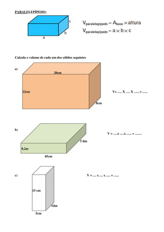 PARALELEPÍPEDO:




Calcula o volume de cada um dos sólidos seguintes


a)
                           20cm




     12cm                                                           V= …. X …. X ….. = …..


                                                         8cm




b)
                                                                V = ….x ….x ….. = ……

                                            5 dm

     0,2m

                    45cm




c)                                                  V = … x … x …. = …..



            15 cm



                         1dm

              5cm
 