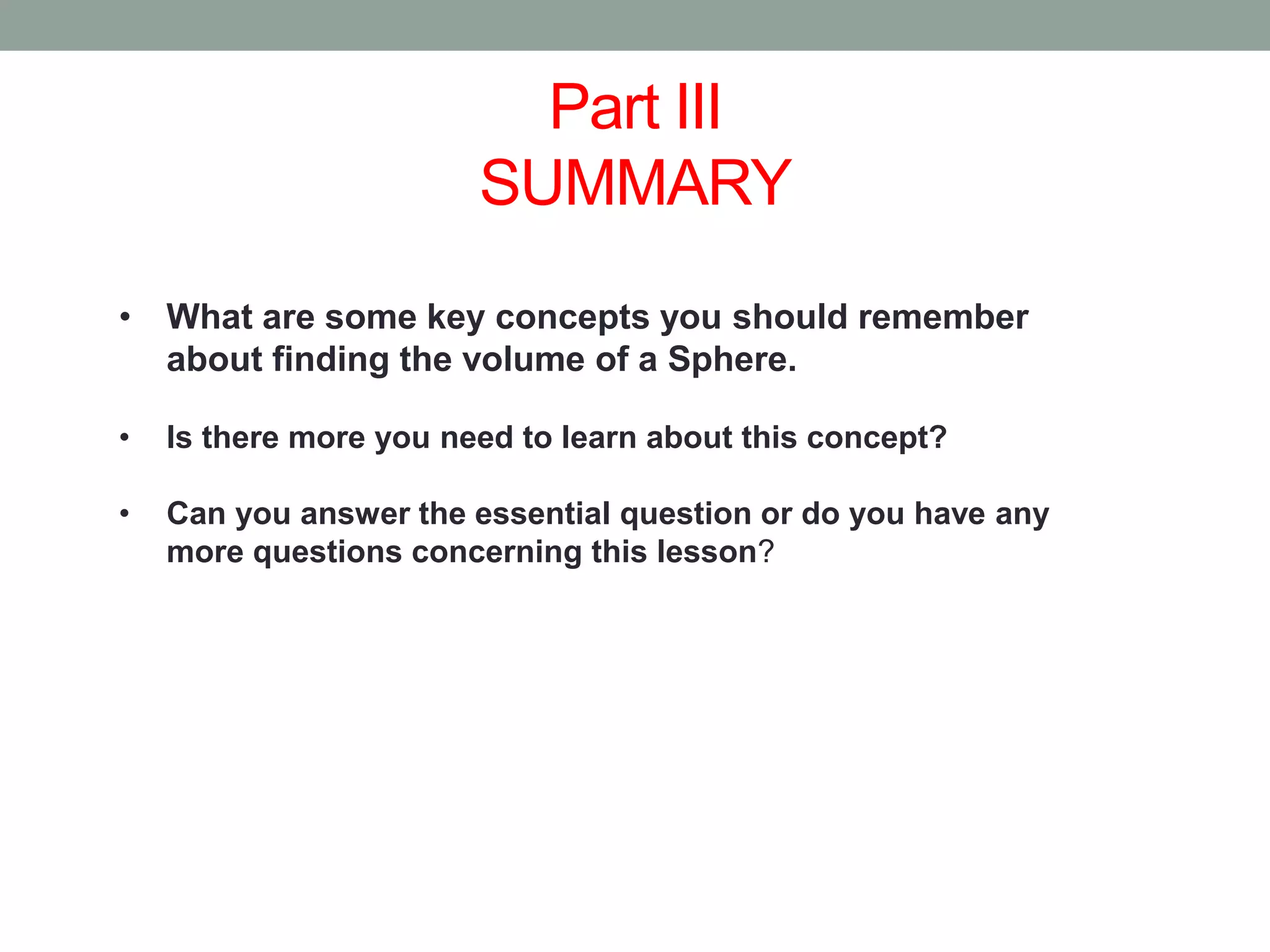 Part III
SUMMARY
• What are some key concepts you should remember
about finding the volume of a Sphere.
• Is there more you need to learn about this concept?
• Can you answer the essential question or do you have any
more questions concerning this lesson?
 