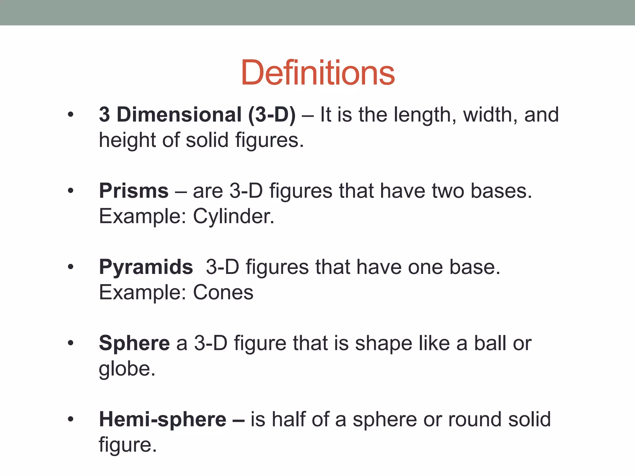 Definitions
• 3 Dimensional (3-D) – It is the length, width, and
height of solid figures.
• Prisms – are 3-D figures that have two bases.
Example: Cylinder.
• Pyramids 3-D figures that have one base.
Example: Cones
• Sphere a 3-D figure that is shape like a ball or
globe.
• Hemi-sphere – is half of a sphere or round solid
figure.
 