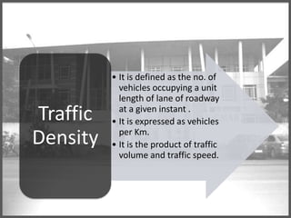 Traffic
Density

• It is defined as the no. of
vehicles occupying a unit
length of lane of roadway
at a given instant .
• It is expressed as vehicles
per Km.
• It is the product of traffic
volume and traffic speed.

 