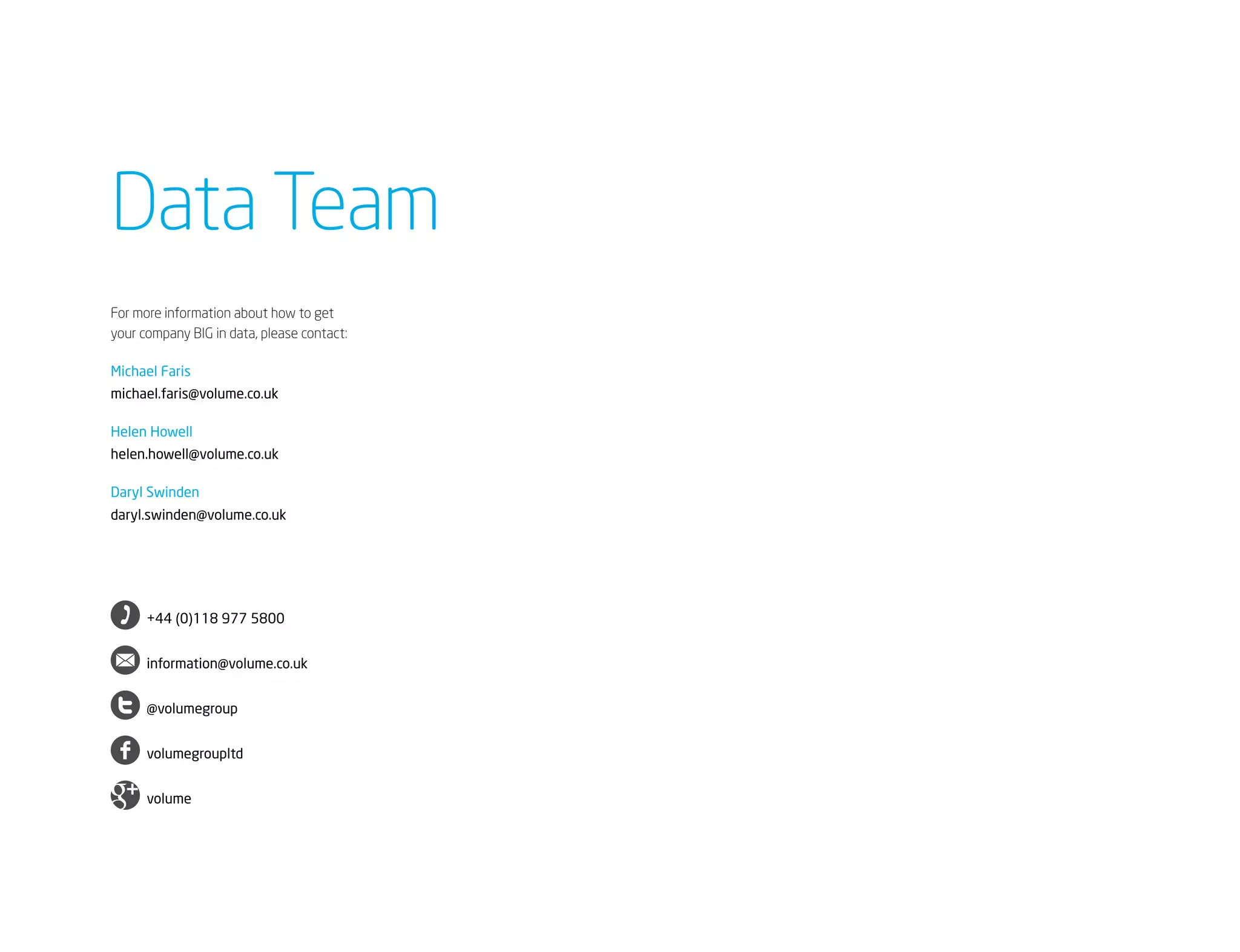 Data Team
For more information about how to get
your company BIG in data, please contact:

Michael Faris
michael.faris@volume.co.uk

Helen Howell
helen.howell@volume.co.uk

Daryl Swinden
daryl.swinden@volume.co.uk




     	 +44 (0)118 977 5800


     	 information@volume.co.uk


     	 @volumegroup


     	 volumegroupltd


     	 volume
 