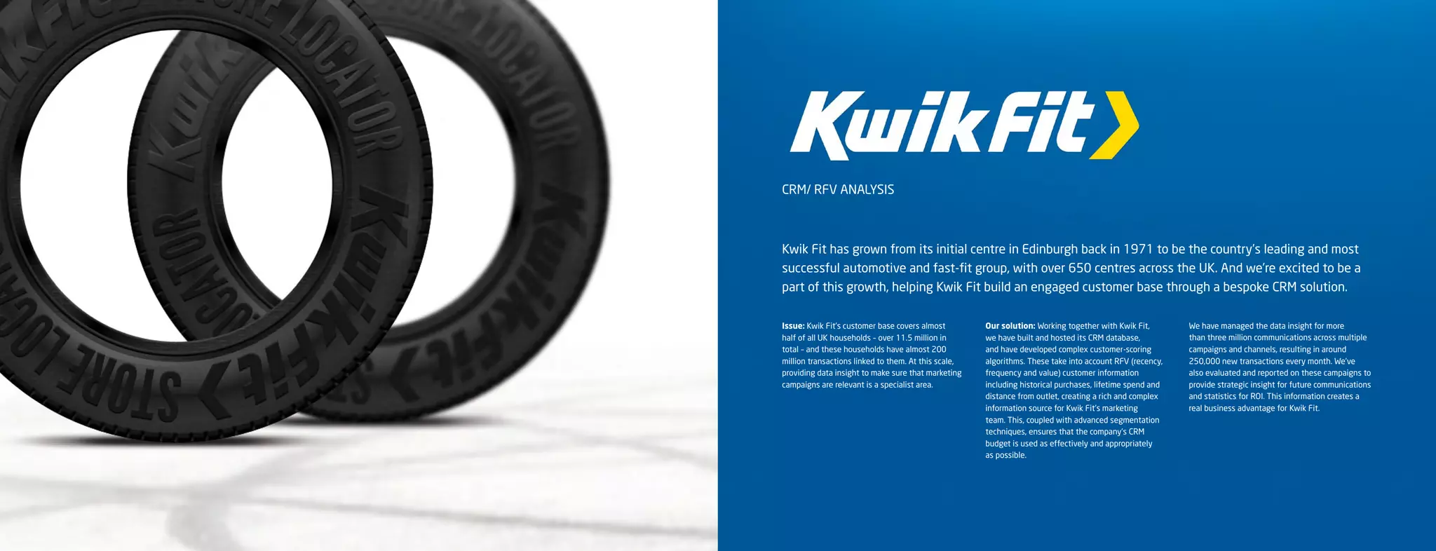 CRM/ RFV ANALYSIS



Kwik Fit has grown from its initial centre in Edinburgh back in 1971 to be the country’s leading and most
successful automotive and fast-fit group, with over 650 centres across the UK. And we’re excited to be a
part of this growth, helping Kwik Fit build an engaged customer base through a bespoke CRM solution.

Issue: Kwik Fit’s customer base covers almost         Our solution: Working together with Kwik Fit,        We have managed the data insight for more
half of all UK households – over 11.5 million in      we have built and hosted its CRM database,           than three million communications across multiple
total – and these households have almost 200          and have developed complex customer-scoring          campaigns and channels, resulting in around
million transactions linked to them. At this scale,   algorithms. These take into account RFV (recency,    250,000 new transactions every month. We’ve
providing data insight to make sure that marketing    frequency and value) customer information            also evaluated and reported on these campaigns to
campaigns are relevant is a specialist area.          including historical purchases, lifetime spend and   provide strategic insight for future communications
                                                      distance from outlet, creating a rich and complex    and statistics for ROI. This information creates a
                                                      information source for Kwik Fit’s marketing          real business advantage for Kwik Fit.
                                                      team. This, coupled with advanced segmentation
                                                      techniques, ensures that the company’s CRM
                                                      budget is used as effectively and appropriately
                                                      as possible.
 