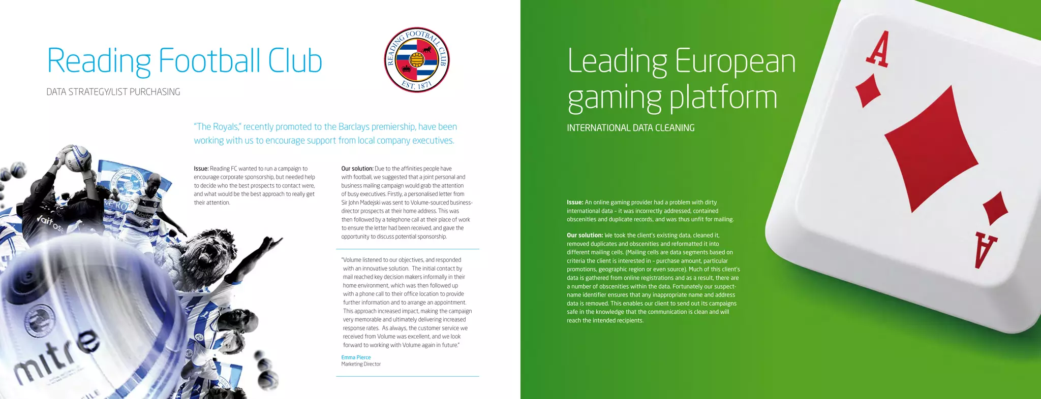Reading Football Club                                                                                                                          Leading European
DATA STRATEGY/LIST PURCHASING
                                                                                                                                               gaming platform
                                “The Royals,” recently promoted to the Barclays premiership, have been                                         INTERNATIONAL DATA CLEANING
                                working with us to encourage support from local company executives.

                                Issue: Reading FC wanted to run a campaign to       Our solution: Due to the affinities people have
                                encourage corporate sponsorship, but needed help    with football, we suggested that a joint personal and
                                to decide who the best prospects to contact were,   business mailing campaign would grab the attention
                                and what would be the best approach to really get   of busy executives. Firstly, a personalised letter from
                                their attention.                                    Sir John Madejski was sent to Volume-sourced business-     Issue: An online gaming provider had a problem with dirty
                                                                                    director prospects at their home address. This was         international data – it was incorrectly addressed, contained
                                                                                    then followed by a telephone call at their place of work   obscenities and duplicate records, and was thus unfit for mailing.
                                                                                    to ensure the letter had been received, and gave the
                                                                                    opportunity to discuss potential sponsorship.              Our solution: We took the client’s existing data, cleaned it,
                                                                                                                                               removed duplicates and obscenities and reformatted it into
                                                                                                                                               different mailing cells. (Mailing cells are data segments based on
                                                                                    “ olume listened to our objectives, and responded
                                                                                     V                                                         criteria the client is interested in – purchase amount, particular
                                                                                     with an innovative solution. The initial contact by       promotions, geographic region or even source). Much of this client’s
                                                                                     mail reached key decision makers informally in their      data is gathered from online registrations and as a result, there are
                                                                                     home environment, which was then followed up              a number of obscenities within the data. Fortunately our suspect-
                                                                                     with a phone call to their office location to provide     name identifier ensures that any inappropriate name and address
                                                                                     further information and to arrange an appointment.        data is removed. This enables our client to send out its campaigns
                                                                                     This approach increased impact, making the campaign       safe in the knowledge that the communication is clean and will
                                                                                     very memorable and ultimately delivering increased        reach the intended recipients.
                                                                                     response rates. As always, the customer service we
                                                                                     received from Volume was excellent, and we look
                                                                                     forward to working with Volume again in future.”

                                                                                    Emma Pierce
                                                                                    Marketing Director
 