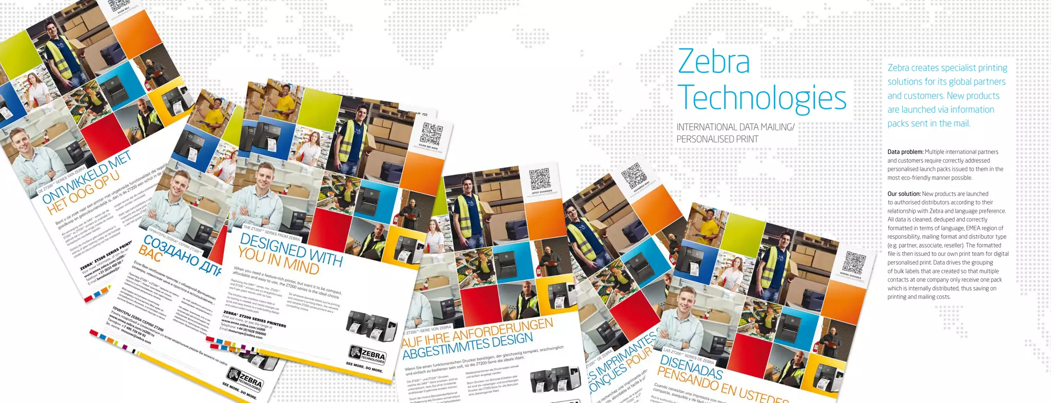 Zebra                         Zebra creates specialist printing
                              solutions for its global partners

Technologies                  and customers. New products
                              are launched via information
INTERNATIONAL DATA MAILING/   packs sent in the mail.
PERSONALISED PRINT
                              Data problem: Multiple international partners
                              and customers require correctly addressed
                              personalised launch packs issued to them in the
                              most eco-friendly manner possible.

                              Our solution: New products are launched
                              to authorised distributors according to their
                              relationship with Zebra and language preference.
                              All data is cleaned, deduped and correctly
                              formatted in terms of language, EMEA region of
                              responsibility, mailing format and distributor type
                              (e.g. partner, associate, reseller). The formatted
                              file is then issued to our own print team for digital
                              personalised print. Data drives the grouping
                              of bulk labels that are created so that multiple
                              contacts at one company only receive one pack
                              which is internally distributed, thus saving on
                              printing and mailing costs.
 