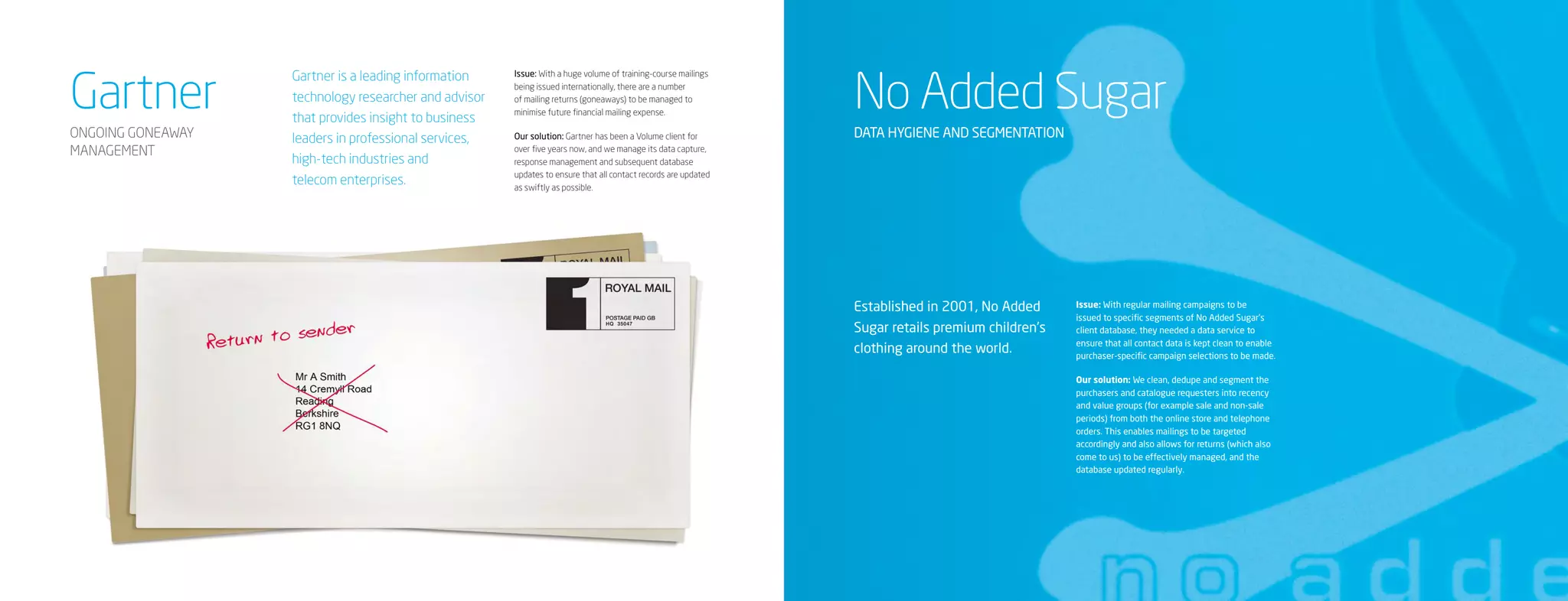 Gartner                                                                                                         No Added Sugar
                   Gartner is a leading information    Issue: With a huge volume of training-course mailings
                                                       being issued internationally, there are a number
                   technology researcher and advisor   of mailing returns (goneaways) to be managed to
                                                       minimise future financial mailing expense.
                   that provides insight to business
ONGOING GONEAWAY   leaders in professional services,   Our solution: Gartner has been a Volume client for       DATA HYGIENE AND SEGMENTATION
MANAGEMENT                                             over five years now, and we manage its data capture,
                   high-tech industries and            response management and subsequent database
                                                       updates to ensure that all contact records are updated
                   telecom enterprises.                as swiftly as possible.




                                                                                                                Established in 2001, No Added      Issue: With regular mailing campaigns to be
                                                                                                                                                   issued to specific segments of No Added Sugar’s
                                                                                                                Sugar retails premium children’s   client database, they needed a data service to
                                                                                                                                                   ensure that all contact data is kept clean to enable
                                                                                                                clothing around the world.         purchaser-specific campaign selections to be made.

                                                                                                                                                   Our solution: We clean, dedupe and segment the
                                                                                                                                                   purchasers and catalogue requesters into recency
                                                                                                                                                   and value groups (for example sale and non-sale
                                                                                                                                                   periods) from both the online store and telephone
                                                                                                                                                   orders. This enables mailings to be targeted
                                                                                                                                                   accordingly and also allows for returns (which also
                                                                                                                                                   come to us) to be effectively managed, and the
                                                                                                                                                   database updated regularly.
 