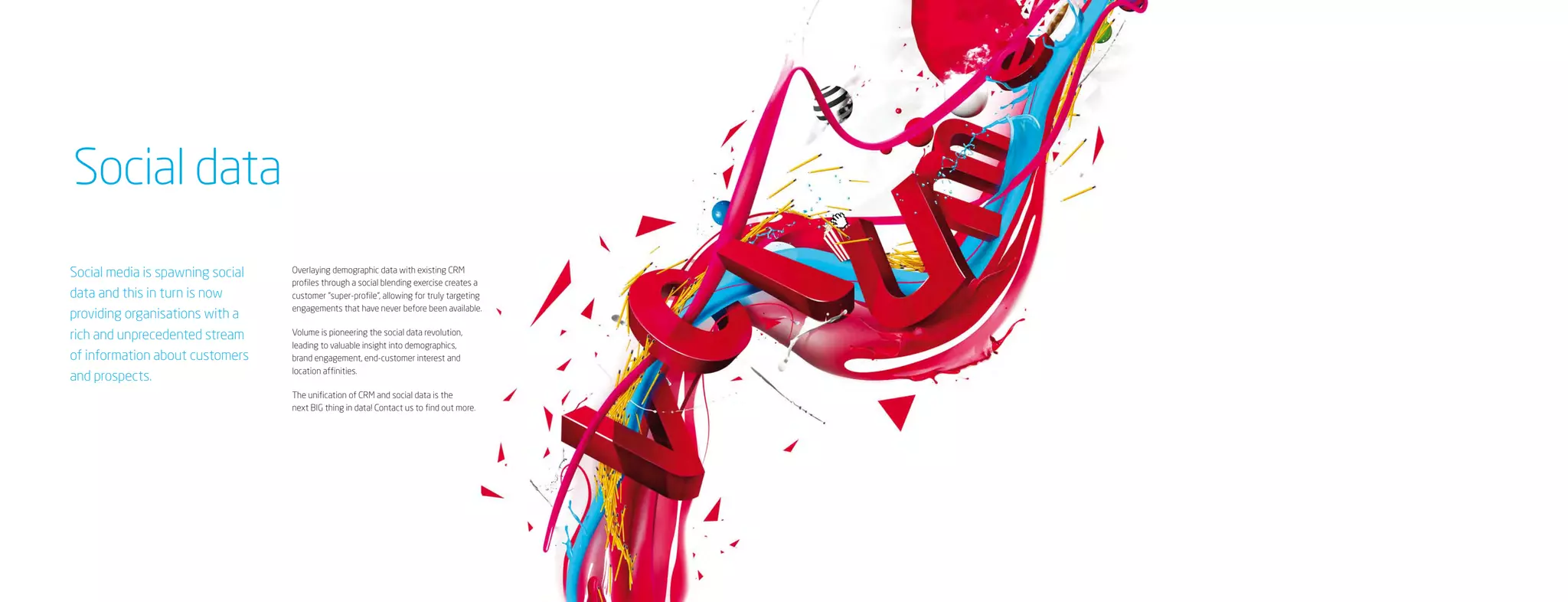 Social data
Social media is spawning social   Overlaying demographic data with existing CRM
                                  profiles through a social blending exercise creates a
data and this in turn is now      customer “super-profile”, allowing for truly targeting
                                  engagements that have never before been available.
providing organisations with a
rich and unprecedented stream     Volume is pioneering the social data revolution,
                                  leading to valuable insight into demographics,
of information about customers    brand engagement, end-customer interest and
                                  location affinities.
and prospects.
                                  The unification of CRM and social data is the
                                  next BIG thing in data! Contact us to find out more.
 