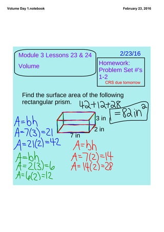 Volume Day 1.notebook February 23, 2016
Module 3 Lessons 23 & 24
Volume
2/23/16
Homework:
Problem Set #'s
1-2
CRS due tomorrow
Find the surface area of the following
rectangular prism.
7 in
2 in
3 in
 