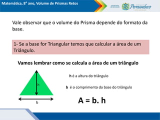 Matemática, 8° ano, Volume de Prismas Retos
1- Se a base for Triangular temos que calcular a área de um
Triângulo.
Vale observar que o volume do Prisma depende do formato da
base.
Vamos lembrar como se calcula a área de um triângulo
b
h
b é o comprimento da base do triângulo
h é a altura do triângulo
A = b. h
 