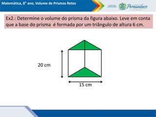 Matemática, 8° ano, Volume de Prismas Retos
Ex2.: Determine o volume do prisma da figura abaixo. Leve em conta
que a base do prisma é formada por um triângulo de altura 6 cm.
20 cm
15 cm
 