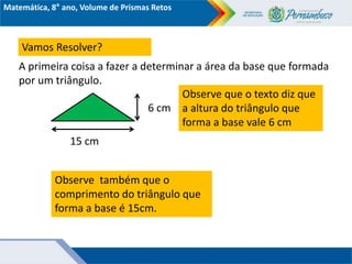 Matemática, 8° ano, Volume de Prismas Retos
Observe que o texto diz que
a altura do triângulo que
forma a base vale 6 cm
A primeira coisa a fazer a determinar a área da base que formada
por um triângulo.
15 cm
6 cm
Vamos Resolver?
Observe também que o
comprimento do triângulo que
forma a base é 15cm.
 
