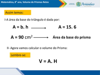 Matemática, 8° ano, Volume de Prismas Retos
Assim temos:
I-A área da base do triângulo é dada por:
A = b. h A = 15. 6
A = 90 cm2 Área da base do prisma
II- Agora vamos calcular o volume do Prisma:
Lembre-se:
V = A. H
 