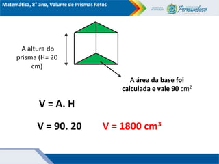 Matemática, 8° ano, Volume de Prismas Retos
A altura do
prisma (H= 20
cm)
A área da base foi
calculada e vale 90 cm2
V = 90. 20
V = A. H
V = 1800 cm3
 