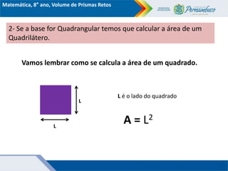 Matemática, 8° ano, Volume de Prismas Retos
2- Se a base for Quadrangular temos que calcular a área de um
Quadrilátero.
Vamos lembrar como se calcula a área de um quadrado.
L
L
A = L2
L é o lado do quadrado
 