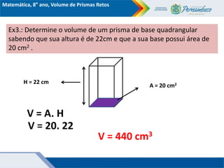 Matemática, 8° ano, Volume de Prismas Retos
Ex3.: Determine o volume de um prisma de base quadrangular
sabendo que sua altura é de 22cm e que a sua base possui área de
20 cm2 .
H = 22 cm
A = 20 cm2
V = A. H
V = 20. 22
V = 440 cm3
 