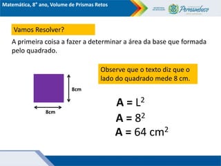 Matemática, 8° ano, Volume de Prismas Retos
Vamos Resolver?
A primeira coisa a fazer a determinar a área da base que formada
pelo quadrado.
8cm
8cm
Observe que o texto diz que o
lado do quadrado mede 8 cm.
A = L2
A = 82
A = 64 cm2
 