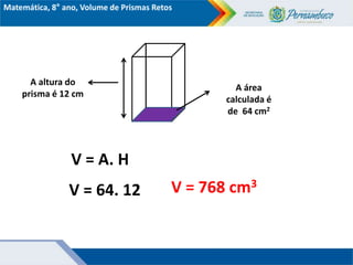 Matemática, 8° ano, Volume de Prismas Retos
A altura do
prisma é 12 cm
A área
calculada é
de 64 cm2
V = A. H
V = 64. 12 V = 768 cm3
 