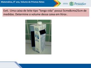 Ex4.: Uma caixa de leite tipo “longa vida” possui 5cmx8cmx25cm de
medidas. Determine o volume dessa caixa em litros .
Matemática, 8° ano, Volume de Prismas Retos
 
