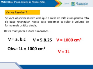 Matemática, 8° ano, Volume de Prismas Retos
Vamos Resolver?
Se você observar direito verá que a caixa de leite é um prisma reto
de base retangular. Nesse caso podemos calcular o volume de
forma mais prática ainda.
V = a. b.c
Basta multiplicar as três dimensões.
V = 5.8.25 V = 1000 cm3
Obs.: 1L = 1000 cm3
V = 1L
 