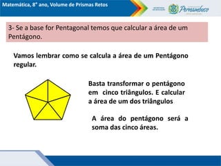 Matemática, 8° ano, Volume de Prismas Retos
3- Se a base for Pentagonal temos que calcular a área de um
Pentágono.
Vamos lembrar como se calcula a área de um Pentágono
regular.
Basta transformar o pentágono
em cinco triângulos. E calcular
a área de um dos triângulos
A área do pentágono será a
soma das cinco áreas.
 