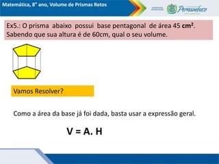 Matemática, 8° ano, Volume de Prismas Retos
Ex5.: O prisma abaixo possui base pentagonal de área 45 cm2.
Sabendo que sua altura é de 60cm, qual o seu volume.
Vamos Resolver?
Como a área da base já foi dada, basta usar a expressão geral.
V = A. H
 