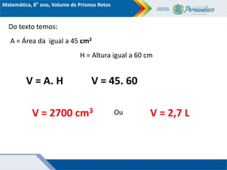 Matemática, 8° ano, Volume de Prismas Retos
Do texto temos:
A = Área da igual a 45 cm2
H = Altura igual a 60 cm
V = A. H V = 45. 60
V = 2700 cm3 V = 2,7 L
Ou
 