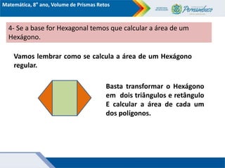 Matemática, 8° ano, Volume de Prismas Retos
4- Se a base for Hexagonal temos que calcular a área de um
Hexágono.
Vamos lembrar como se calcula a área de um Hexágono
regular.
Basta transformar o Hexágono
em dois triângulos e retângulo
E calcular a área de cada um
dos polígonos.
 