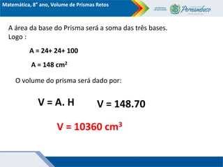Matemática, 8° ano, Volume de Prismas Retos
A área da base do Prisma será a soma das três bases.
Logo :
A = 24+ 24+ 100
V = A. H
O volume do prisma será dado por:
V = 148.70
A = 148 cm2
V = 10360 cm3
 