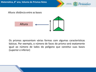 Matemática, 8° ano, Volume de Prismas Retos
Altura: distância entre as bases
Altura
Os prismas apresentam várias formas com algumas características
básicas. Por exemplo, o número de faces do prisma será exatamente
igual ao número de lados do polígono que constitui suas bases
(superior e inferior)
 
