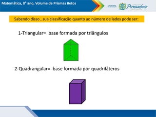 Matemática, 8° ano, Volume de Prismas Retos
Sabendo disso , sua classificação quanto ao número de lados pode ser:
1-Triangular= base formada por triângulos
2-Quadrangular= base formada por quadriláteros
 