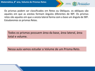 Matemática, 8° ano, Volume de Prismas Retos
Os prismas podem ser classificados em Retos ou Oblíquos. os oblíquos são
aqueles em que as arestas formam ângulos diferentes de 90º. Os prismas
retos são aqueles em que a aresta lateral forma com a base um ângulo de 90º.
Estudaremos os prismas Retos.
Todos os prismas possuem área da base, área lateral, área
total e volume.
Nessa aula vamos estudar o Volume de um Prisma Reto.
 
