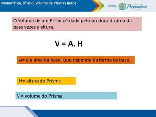 Matemática, 8° ano, Volume de Prismas Retos
O Volume de um Prisma é dado pelo produto da área da
base vezes a altura.
V = A. H
A= é a área da base. Que depende da forma da base.
V = volume do Prisma
H= altura do Prisma
 