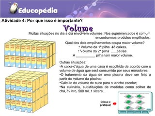 Atividade 4: Por que isso é importante? 
VVoolluummee Muitas situações no dia a dia envolvem volumes. Nos supermercados é comum 
encontrarmos produtos empilhados. 
Qual dos dois empilhamentos ocupa maior volume? 
• Volume da 1ª pilha 48 caixas. 
• Volume da 2ª pilha ___caixas. 
A __________ pilha tem maior volume. 
Outras situações: 
•A caixa-d’água de uma casa é escolhida de acordo com o 
volume de água que será consumido por seus moradores; 
•O tratamento da água de uma piscina deve ser feito a 
partir do volume da piscina; 
•Cálculo do volume de suco para o lanche escolar; 
•Na culinária, substituições de medidas como colher de 
chá, ½ litro, 500 ml, 1 xícara... 
Clique e 
pratique! 
 
