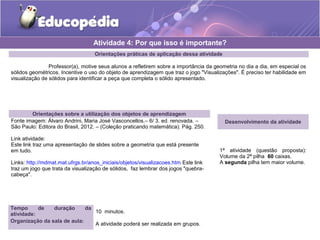 Atividade 4: Por que isso é importante? 
Orientações práticas de aplicação dessa atividade 
Professor(a), motive seus alunos a refletirem sobre a importância da geometria no dia a dia, em especial os 
sólidos geométricos. Incentive o uso do objeto de aprendizagem que traz o jogo "Visualizações". É preciso ter habilidade em 
visualização de sólidos para identificar a peça que completa o sólido apresentado. 
Orientações sobre a utilização dos objetos de aprendizagem 
Fonte imagem: Álvaro Andrini, Maria José Vasconcellos.– 6/ 3. ed. renovada. – 
São Paulo: Editora do Brasil, 2012. – (Coleção praticando matemática). Pág. 250. 
Link atividade: 
Este link traz uma apresentação de slides sobre a geometria que está presente 
em tudo. 
Links: http://mdmat.mat.ufrgs.br/anos_iniciais/objetos/visualizacoes.htm Este link 
traz um jogo que trata da visualização de sólidos, faz lembrar dos jogos "quebra-cabeça". 
Desenvolvimento da atividade 
1ª atividade (questão proposta): 
Volume da 2ª pilha 60 caixas. 
A segunda pilha tem maior volume. 
Tempo de duração da 
atividade: 10 minutos. 
Organização da sala de aula: A atividade poderá ser realizada em grupos. 
 