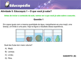 Atividade 5: Educoquiz 1 – O que você já sabe? 
Antes de iniciar o conteúdo da aula, vamos ver o que você já sabe sobre o assunto. 
Questão 1 
Em copos iguais com a mesma quantidade de água, mergulharam-se uma maçã, uma 
laranja, um limão e uma pera. Veja na figura o resultado dessa experiência. 
Qual das frutas tem maior volume? 
A) Maçã; 
B) Laranja; 
C) Limão; 
D) Pêra. 
GABARITO: (B) 
 