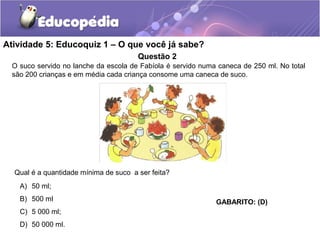 Atividade 5: Educoquiz 1 – O que você já sabe? 
Questão 2 
O suco servido no lanche da escola de Fabíola é servido numa caneca de 250 ml. No total 
são 200 crianças e em média cada criança consome uma caneca de suco. 
Qual é a quantidade mínima de suco a ser feita? 
A) 50 ml; 
B) 500 ml 
C) 5 000 ml; 
D) 50 000 ml. 
GABARITO: (D) 
 