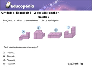 Atividade 5: Educoquiz 1 – O que você já sabe? 
Questão 3 
Um garoto fez várias construções com cubinhos todos iguais. 
Qual construção ocupa mais espaço? 
GABARITO: (B) 
A) Figura A; 
B) Figura B; 
C) Figura C; 
D) Figura D. 
 