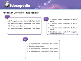 Feedback Corretivo – Educoquiz 1 
I 
II 
III 
A) A resposta correta é alternativa D. Fique 
atento! 
B) A resposta correta é alternativa D. Fique 
atento! 
C) A resposta correta é alternativa D. Fique 
atento! 
D) Parabéns!, você acertou! A resposta 
correta é alternativa D. 
A) A resposta correta é alternativa B. Fique atento! 
B) A resposta correta é alternativa B. Fique atento! 
C) Parabéns!, você acertou! 
D) A resposta correta é alternativa B. Fique atento! 
A) A resposta correta é alternativa B. Fique atento! 
B) Parabéns!, você acertou! 
C) A resposta correta é alternativa B. Fique atento! 
D) A resposta correta é alternativa B. Fique atento! 
 